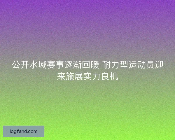 公开水域赛事逐渐回暖 耐力型运动员迎来施展实力良机