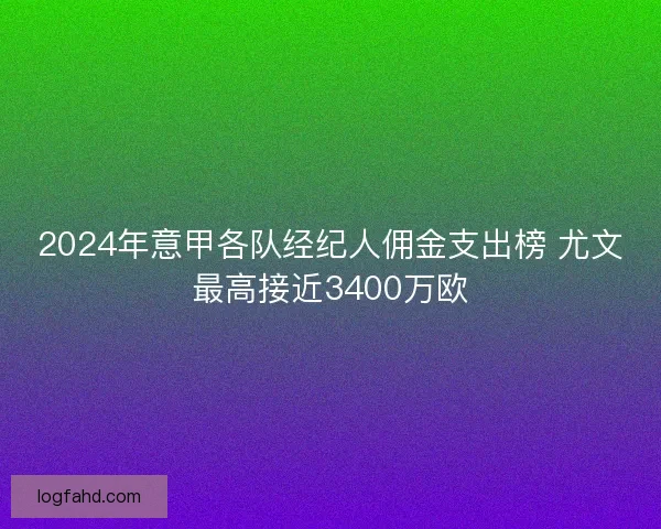 2024年意甲各队经纪人佣金支出榜 尤文最高接近3400万欧
