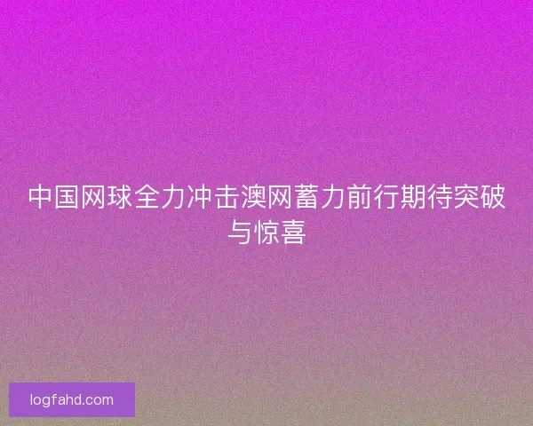 中国网球全力冲击澳网蓄力前行期待突破与惊喜