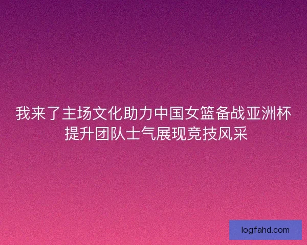 我来了主场文化助力中国女篮备战亚洲杯 提升团队士气展现竞技风采