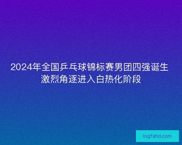 2024年全国乒乓球锦标赛男团四强诞生 激烈角逐进入白热化阶段