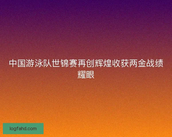 中国游泳队世锦赛再创辉煌收获两金战绩耀眼