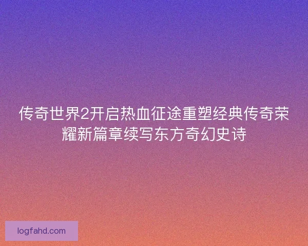 传奇世界2开启热血征途重塑经典传奇荣耀新篇章续写东方奇幻史诗