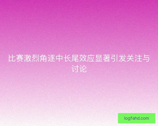 比赛激烈角逐中长尾效应显著引发关注与讨论