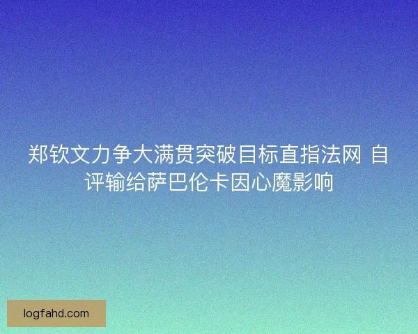 郑钦文力争大满贯突破目标直指法网 自评输给萨巴伦卡因心魔影响