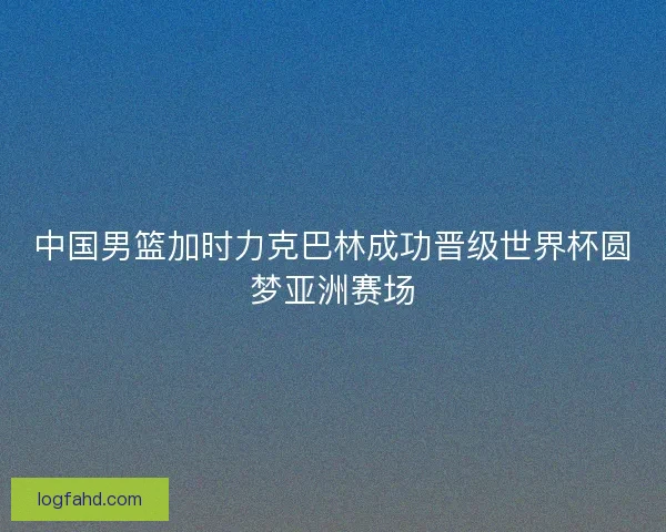 中国男篮加时力克巴林成功晋级世界杯圆梦亚洲赛场