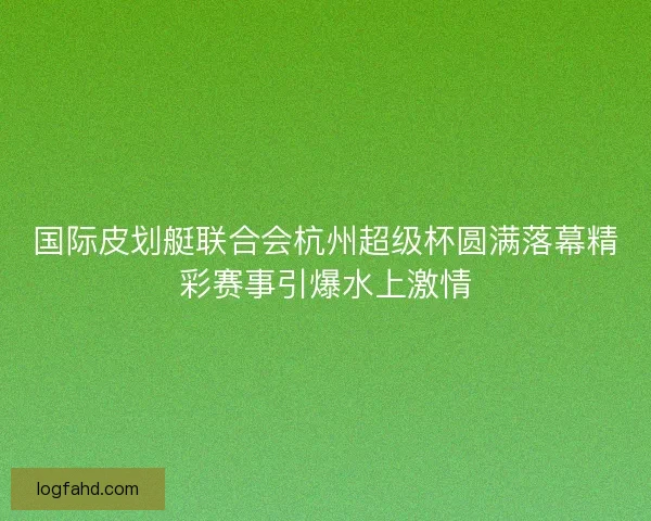 国际皮划艇联合会杭州超级杯圆满落幕精彩赛事引爆水上激情 国际皮划艇联合会杭州超级杯圆满落幕精彩赛事引爆水上激情