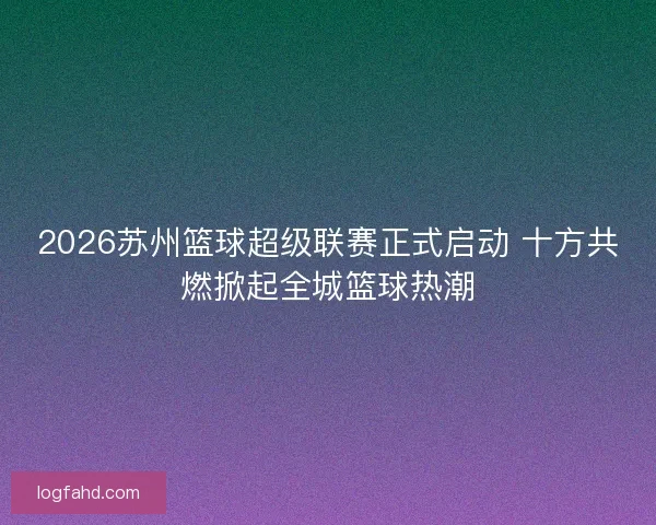 2026苏州篮球超级联赛正式启动 十方共燃掀起全城篮球热潮