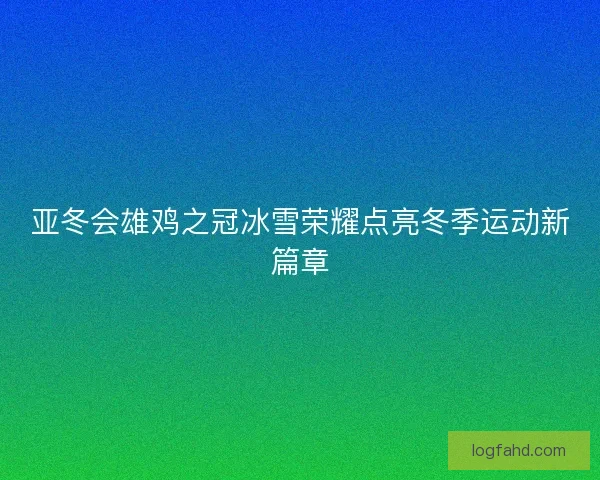 亚冬会雄鸡之冠冰雪荣耀点亮冬季运动新篇章