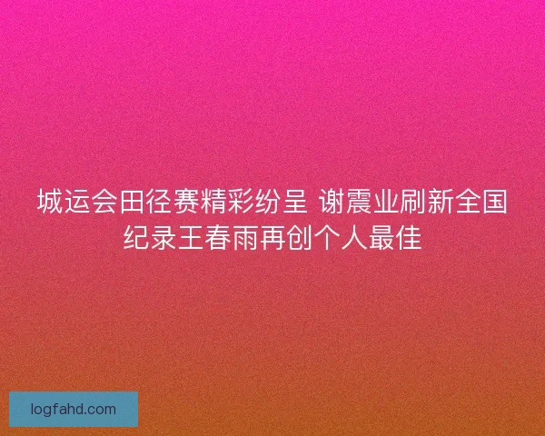 城运会田径赛精彩纷呈 谢震业刷新全国纪录王春雨再创个人最佳