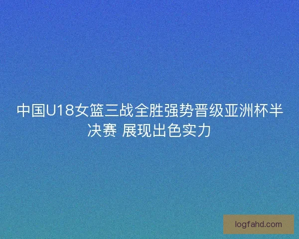 中国U18女篮三战全胜强势晋级亚洲杯半决赛 展现出色实力