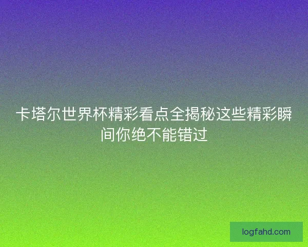 卡塔尔世界杯精彩看点全揭秘这些精彩瞬间你绝不能错过