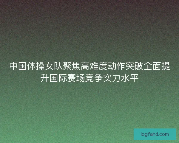 中国体操女队聚焦高难度动作突破全面提升国际赛场竞争实力水平 中国体操女队聚焦高难度动作突破全面提升国际赛场竞争实力水平