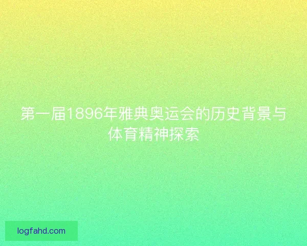 第一届1896年雅典奥运会的历史背景与体育精神探索