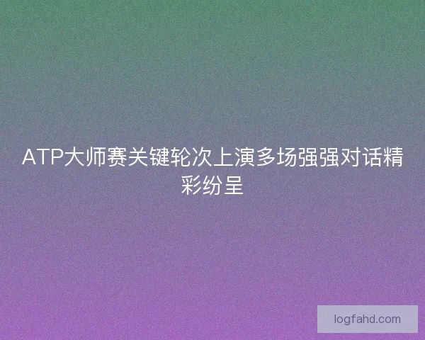 ATP大师赛关键轮次上演多场强强对话精彩纷呈