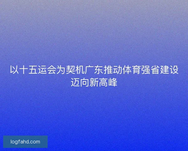 以十五运会为契机广东推动体育强省建设迈向新高峰