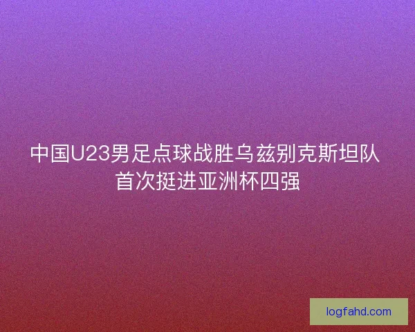 中国U23男足点球战胜乌兹别克斯坦队 首次挺进亚洲杯四强