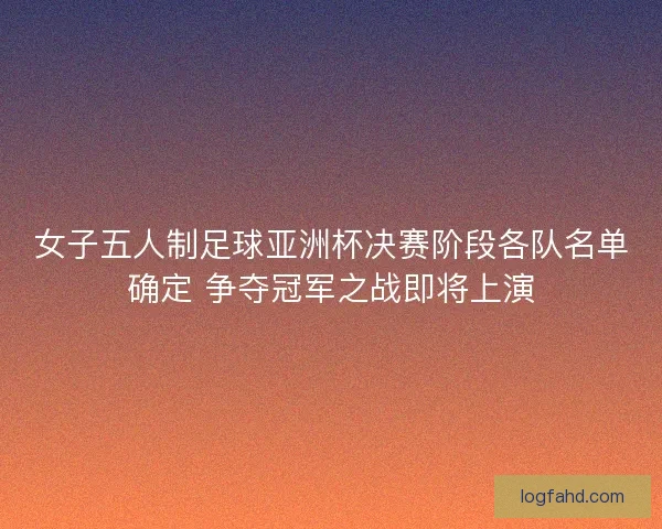 女子五人制足球亚洲杯决赛阶段各队名单确定 争夺冠军之战即将上演