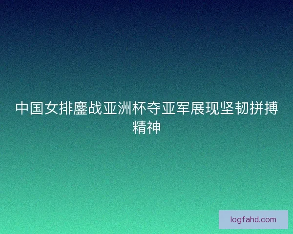 中国女排鏖战亚洲杯夺亚军展现坚韧拼搏精神