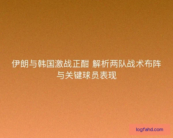 伊朗与韩国激战正酣 解析两队战术布阵与关键球员表现