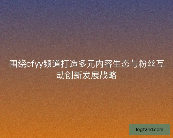 围绕cfyy频道打造多元内容生态与粉丝互动创新发展战略
