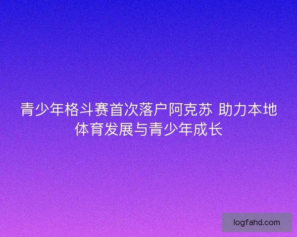 青少年格斗赛首次落户阿克苏 助力本地体育发展与青少年成长