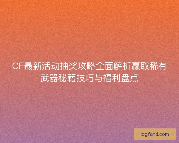 CF最新活动抽奖攻略全面解析赢取稀有武器秘籍技巧与福利盘点