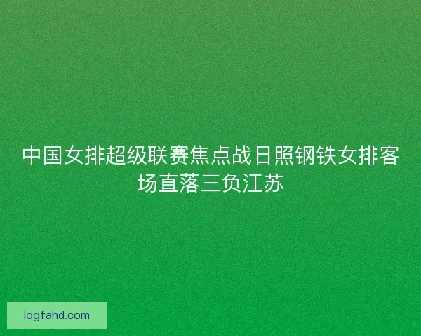 中国女排超级联赛焦点战日照钢铁女排客场直落三负江苏