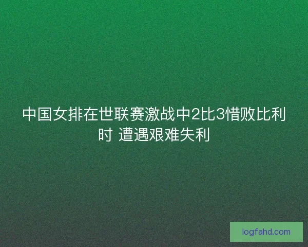 中国女排在世联赛激战中2比3惜败比利时 遭遇艰难失利