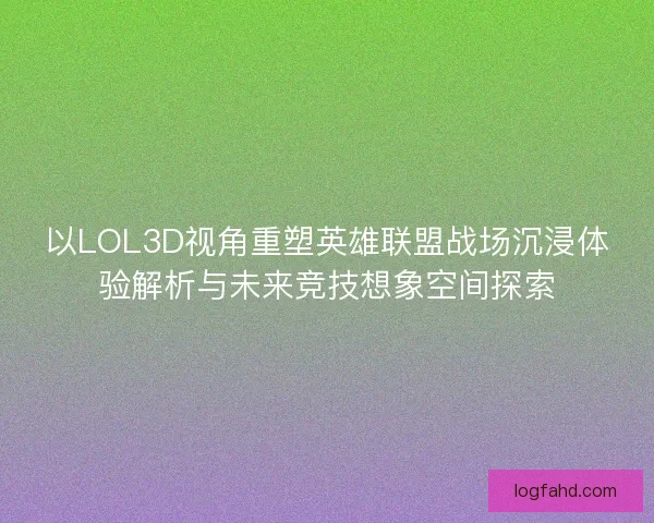 以LOL3D视角重塑英雄联盟战场沉浸体验解析与未来竞技想象空间探索