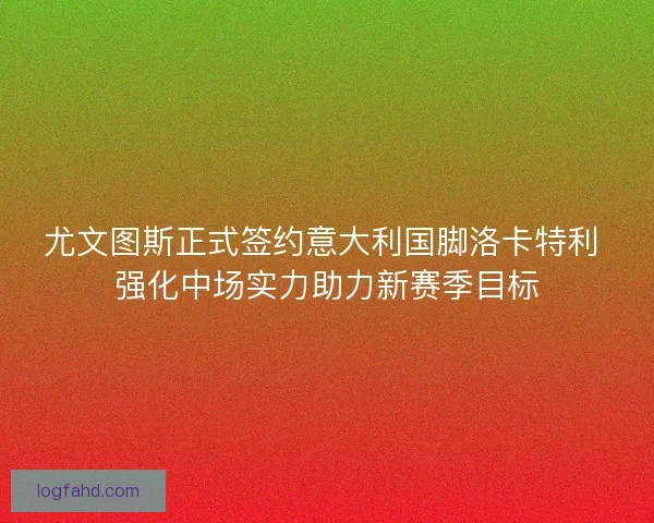 尤文图斯正式签约意大利国脚洛卡特利 强化中场实力助力新赛季目标