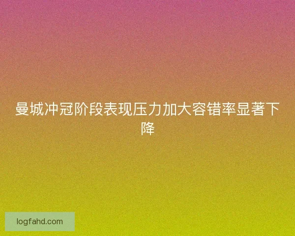 曼城冲冠阶段表现压力加大容错率显著下降