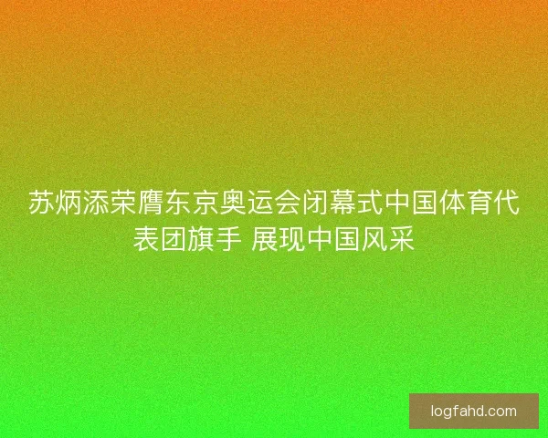 苏炳添荣膺东京奥运会闭幕式中国体育代表团旗手 展现中国风采